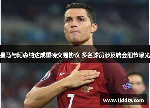皇马与阿森纳达成重磅交易协议 多名球员涉及转会细节曝光